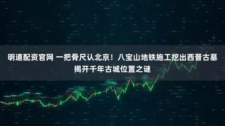 明道配资官网 一把骨尺认北京！八宝山地铁施工挖出西晋古墓揭开千年古城位置之谜