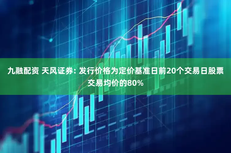 九融配资 天风证券: 发行价格为定价基准日前20个交易日股票交易均价的80%