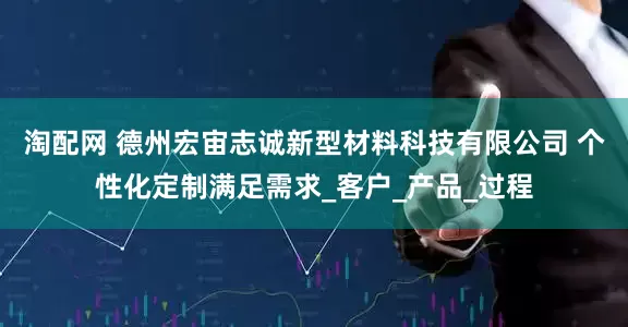 淘配网 德州宏宙志诚新型材料科技有限公司 个性化定制满足需求_客户_产品_过程