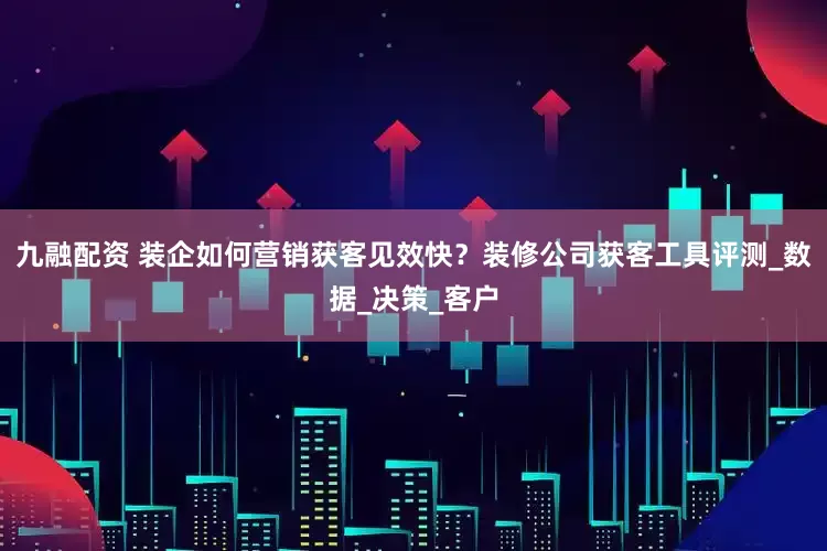 九融配资 装企如何营销获客见效快？装修公司获客工具评测_数据_决策_客户