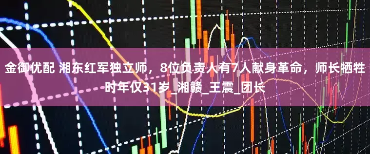 金御优配 湘东红军独立师，8位负责人有7人献身革命，师长牺牲时年仅31岁_湘赣_王震_团长