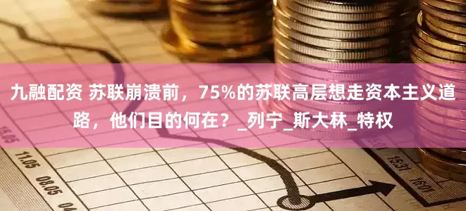 九融配资 苏联崩溃前，75%的苏联高层想走资本主义道路，他们目的何在？_列宁_斯大林_特权
