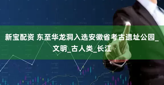 新宝配资 东至华龙洞入选安徽省考古遗址公园_文明_古人类_长江