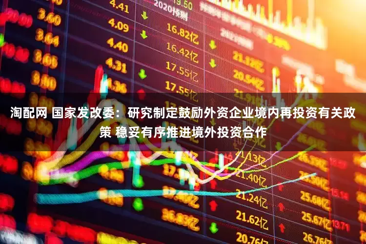 淘配网 国家发改委：研究制定鼓励外资企业境内再投资有关政策 稳妥有序推进境外投资合作