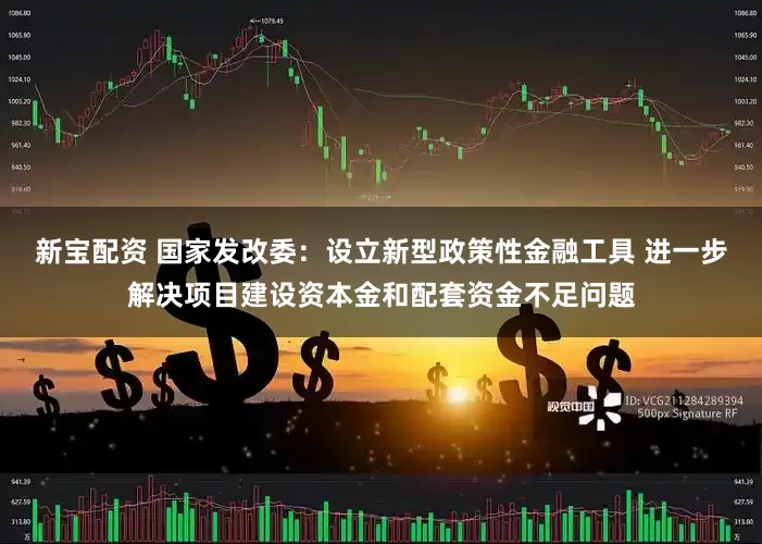 新宝配资 国家发改委：设立新型政策性金融工具 进一步解决项目建设资本金和配套资金不足问题