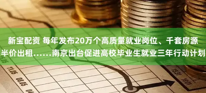 新宝配资 每年发布20万个高质量就业岗位、千套房源半价出租……南京出台促进高校毕业生就业三年行动计划