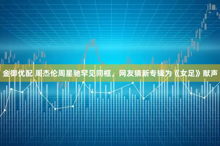 金御优配 周杰伦周星驰罕见同框，网友猜新专辑为《女足》献声