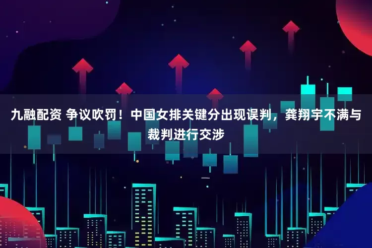 九融配资 争议吹罚！中国女排关键分出现误判，龚翔宇不满与裁判进行交涉