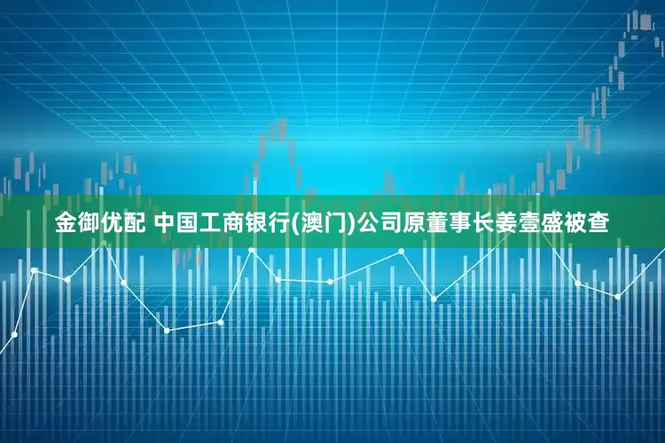 金御优配 中国工商银行(澳门)公司原董事长姜壹盛被查