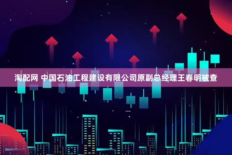 淘配网 中国石油工程建设有限公司原副总经理王春明被查
