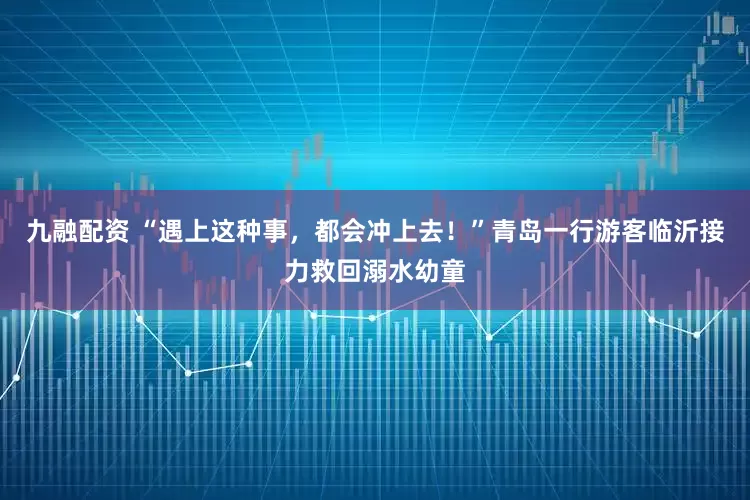 九融配资 “遇上这种事，都会冲上去！”青岛一行游客临沂接力救回溺水幼童