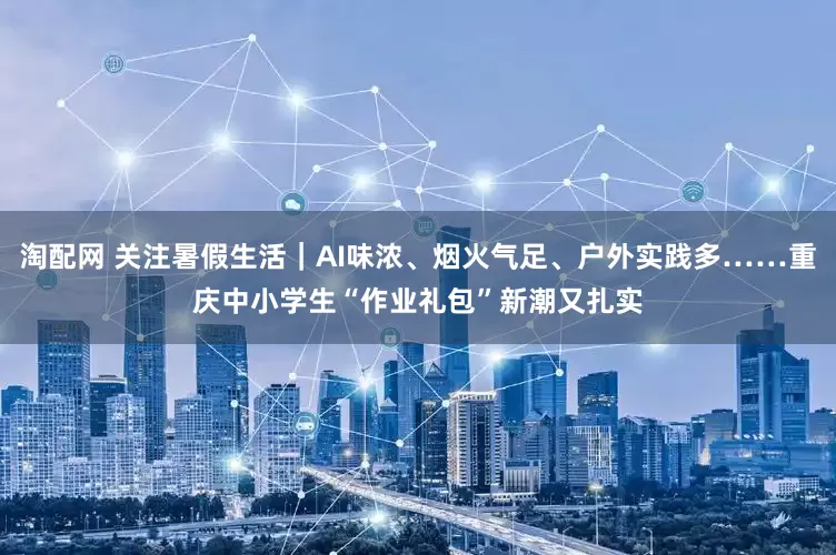 淘配网 关注暑假生活｜AI味浓、烟火气足、户外实践多……重庆中小学生“作业礼包”新潮又扎实