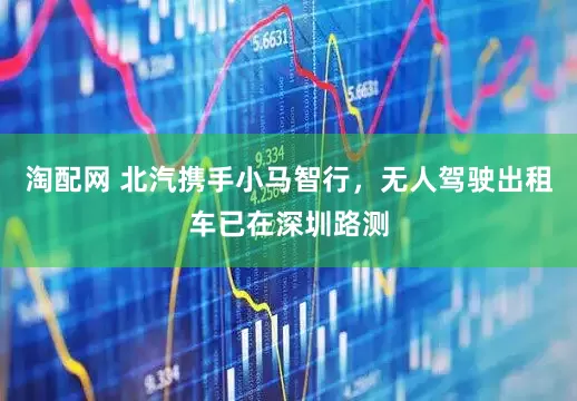 淘配网 北汽携手小马智行，无人驾驶出租车已在深圳路测