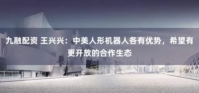 九融配资 王兴兴：中美人形机器人各有优势，希望有更开放的合作生态