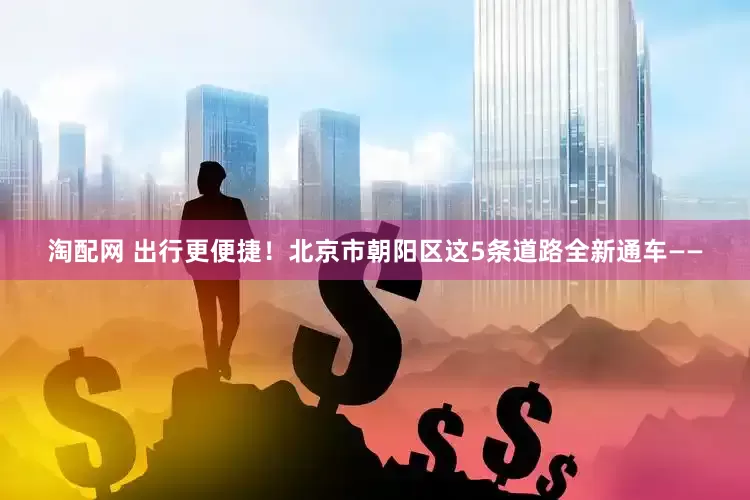 淘配网 出行更便捷！北京市朝阳区这5条道路全新通车——