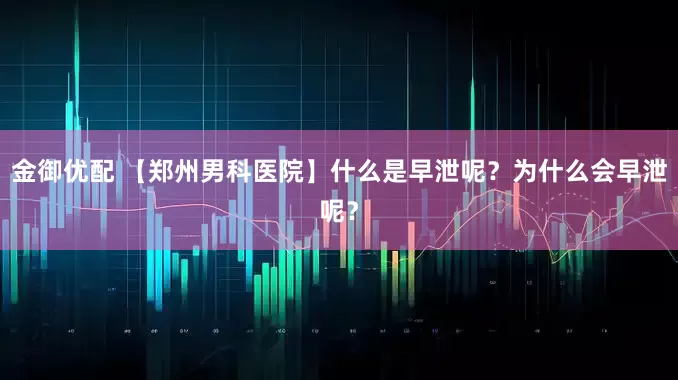 金御优配 【郑州男科医院】什么是早泄呢？为什么会早泄呢？