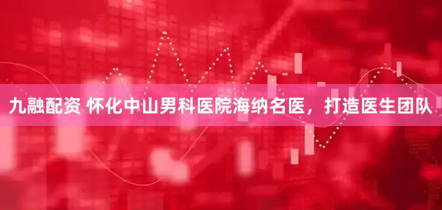 九融配资 怀化中山男科医院海纳名医，打造医生团队