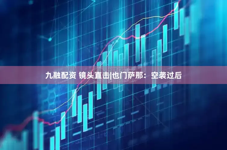 九融配资 镜头直击|也门萨那：空袭过后